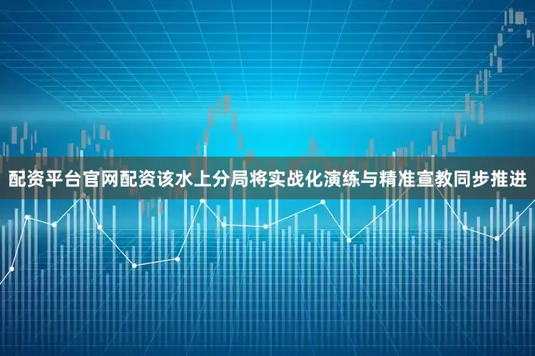 配资平台官网配资该水上分局将实战化演练与精准宣教同步推进