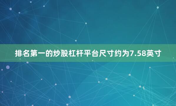排名第一的炒股杠杆平台尺寸约为7.58英寸