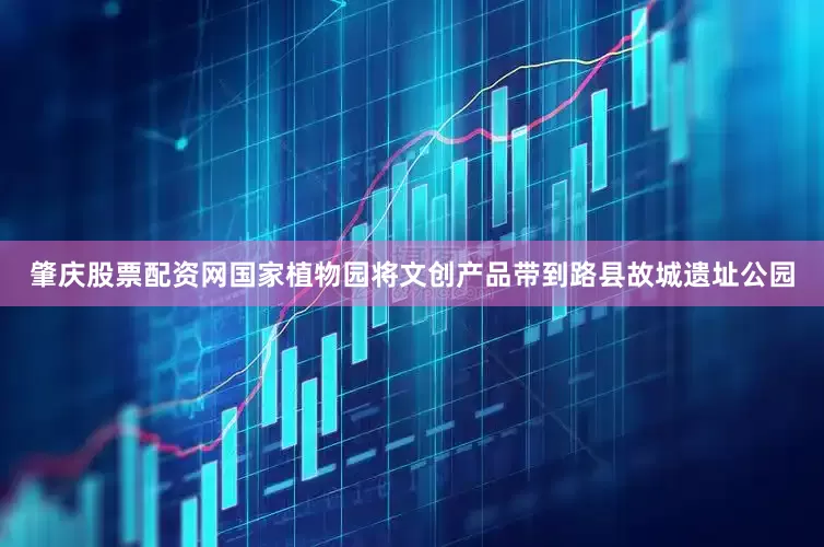 肇庆股票配资网国家植物园将文创产品带到路县故城遗址公园