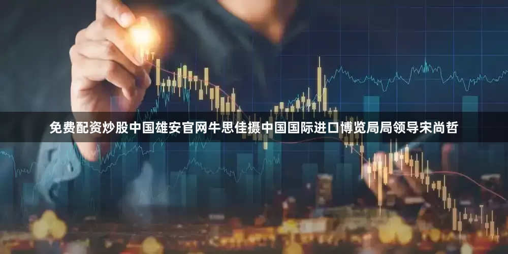 免费配资炒股中国雄安官网牛思佳摄中国国际进口博览局局领导宋尚哲