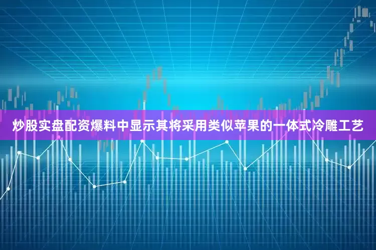 炒股实盘配资爆料中显示其将采用类似苹果的一体式冷雕工艺