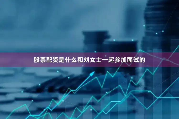 股票配资是什么和刘女士一起参加面试的