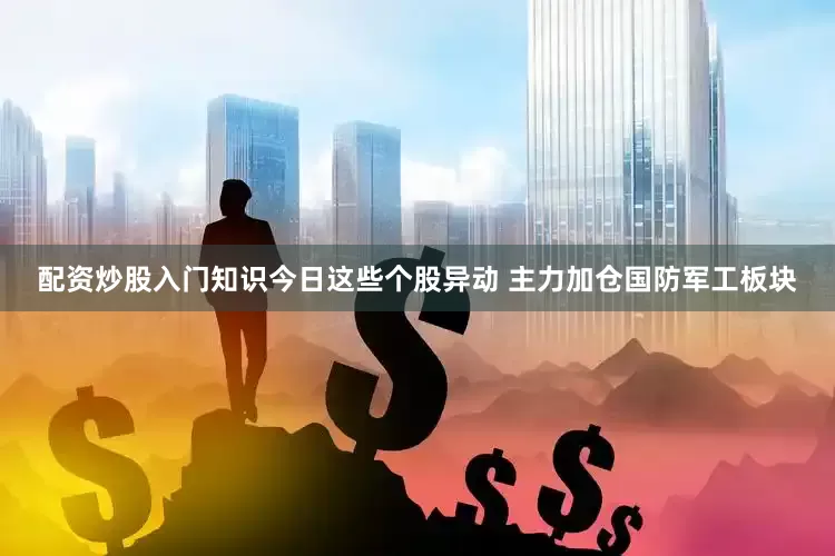 配资炒股入门知识今日这些个股异动 主力加仓国防军工板块